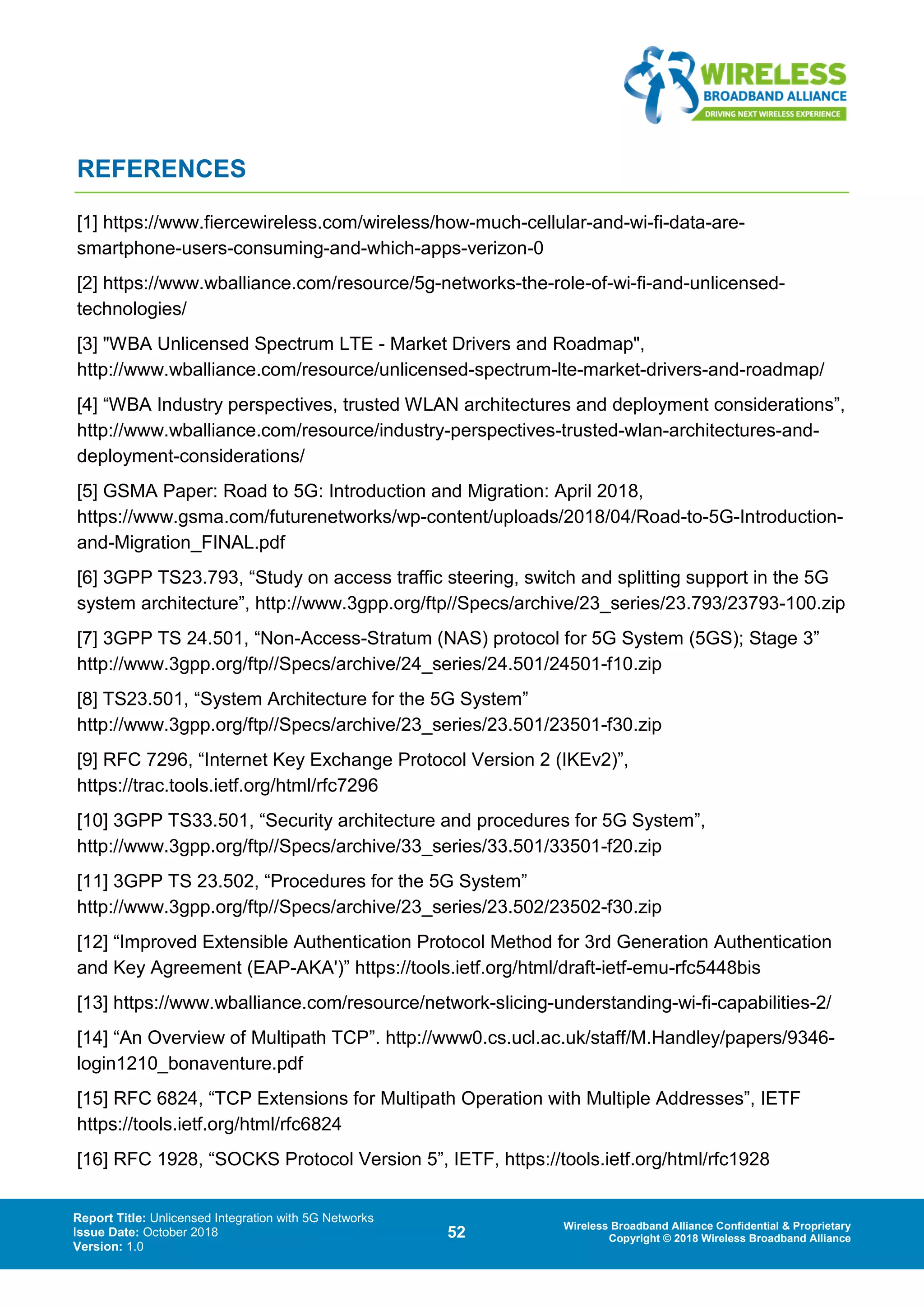 Report Title: Unlicensed Integration with 5G Networks
Issue Date: October 2018
Version: 1.0
52 Wireless Broadband Alliance Confidential & Proprietary
Copyright © 2018 Wireless Broadband Alliance
REFERENCES
[1] https://www.fiercewireless.com/wireless/how-much-cellular-and-wi-fi-data-are-
smartphone-users-consuming-and-which-apps-verizon-0
[2] https://www.wballiance.com/resource/5g-networks-the-role-of-wi-fi-and-unlicensed-
technologies/
[3] "WBA Unlicensed Spectrum LTE - Market Drivers and Roadmap",
http://www.wballiance.com/resource/unlicensed-spectrum-lte-market-drivers-and-roadmap/
[4] “WBA Industry perspectives, trusted WLAN architectures and deployment considerations”,
http://www.wballiance.com/resource/industry-perspectives-trusted-wlan-architectures-and-
deployment-considerations/
[5] GSMA Paper: Road to 5G: Introduction and Migration: April 2018,
https://www.gsma.com/futurenetworks/wp-content/uploads/2018/04/Road-to-5G-Introduction-
and-Migration_FINAL.pdf
[6] 3GPP TS23.793, “Study on access traffic steering, switch and splitting support in the 5G
system architecture”, http://www.3gpp.org/ftp//Specs/archive/23_series/23.793/23793-100.zip
[7] 3GPP TS 24.501, “Non-Access-Stratum (NAS) protocol for 5G System (5GS); Stage 3”
http://www.3gpp.org/ftp//Specs/archive/24_series/24.501/24501-f10.zip
[8] TS23.501, “System Architecture for the 5G System”
http://www.3gpp.org/ftp//Specs/archive/23_series/23.501/23501-f30.zip
[9] RFC 7296, “Internet Key Exchange Protocol Version 2 (IKEv2)”,
https://trac.tools.ietf.org/html/rfc7296
[10] 3GPP TS33.501, “Security architecture and procedures for 5G System”,
http://www.3gpp.org/ftp//Specs/archive/33_series/33.501/33501-f20.zip
[11] 3GPP TS 23.502, “Procedures for the 5G System”
http://www.3gpp.org/ftp//Specs/archive/23_series/23.502/23502-f30.zip
[12] “Improved Extensible Authentication Protocol Method for 3rd Generation Authentication
and Key Agreement (EAP-AKA')” https://tools.ietf.org/html/draft-ietf-emu-rfc5448bis
[13] https://www.wballiance.com/resource/network-slicing-understanding-wi-fi-capabilities-2/
[14] “An Overview of Multipath TCP”. http://www0.cs.ucl.ac.uk/staff/M.Handley/papers/9346-
login1210_bonaventure.pdf
[15] RFC 6824, “TCP Extensions for Multipath Operation with Multiple Addresses”, IETF
https://tools.ietf.org/html/rfc6824
[16] RFC 1928, “SOCKS Protocol Version 5”, IETF, https://tools.ietf.org/html/rfc1928
 
