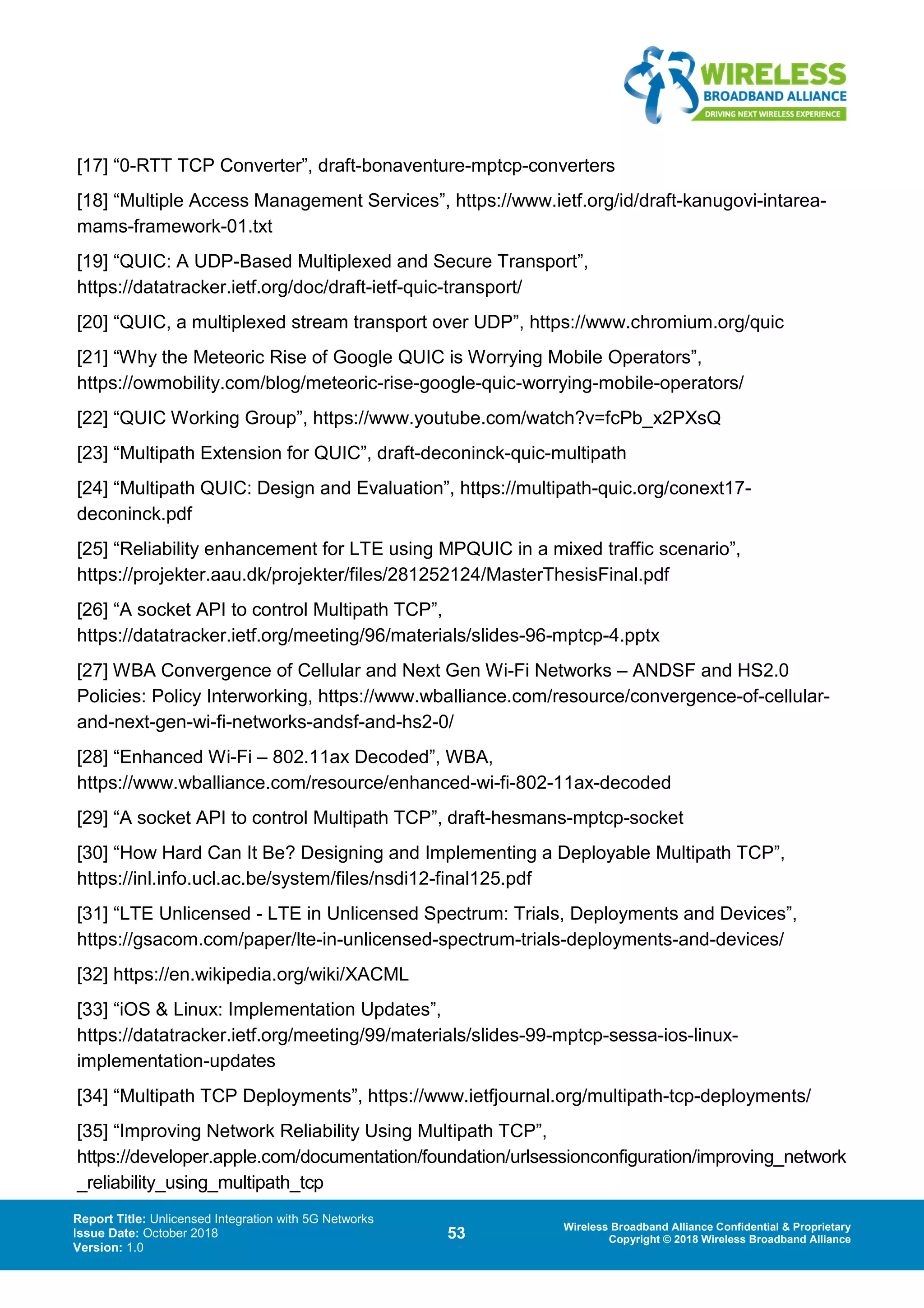 Report Title: Unlicensed Integration with 5G Networks
Issue Date: October 2018
Version: 1.0
53 Wireless Broadband Alliance Confidential & Proprietary
Copyright © 2018 Wireless Broadband Alliance
[17] “0-RTT TCP Converter”, draft-bonaventure-mptcp-converters
[18] “Multiple Access Management Services”, https://www.ietf.org/id/draft-kanugovi-intarea-
mams-framework-01.txt
[19] “QUIC: A UDP-Based Multiplexed and Secure Transport”,
https://datatracker.ietf.org/doc/draft-ietf-quic-transport/
[20] “QUIC, a multiplexed stream transport over UDP”, https://www.chromium.org/quic
[21] “Why the Meteoric Rise of Google QUIC is Worrying Mobile Operators”,
https://owmobility.com/blog/meteoric-rise-google-quic-worrying-mobile-operators/
[22] “QUIC Working Group”, https://www.youtube.com/watch?v=fcPb_x2PXsQ
[23] “Multipath Extension for QUIC”, draft-deconinck-quic-multipath
[24] “Multipath QUIC: Design and Evaluation”, https://multipath-quic.org/conext17-
deconinck.pdf
[25] “Reliability enhancement for LTE using MPQUIC in a mixed traffic scenario”,
https://projekter.aau.dk/projekter/files/281252124/MasterThesisFinal.pdf
[26] “A socket API to control Multipath TCP”,
https://datatracker.ietf.org/meeting/96/materials/slides-96-mptcp-4.pptx
[27] WBA Convergence of Cellular and Next Gen Wi-Fi Networks – ANDSF and HS2.0
Policies: Policy Interworking, https://www.wballiance.com/resource/convergence-of-cellular-
and-next-gen-wi-fi-networks-andsf-and-hs2-0/
[28] “Enhanced Wi-Fi – 802.11ax Decoded”, WBA,
https://www.wballiance.com/resource/enhanced-wi-fi-802-11ax-decoded
[29] “A socket API to control Multipath TCP”, draft-hesmans-mptcp-socket
[30] “How Hard Can It Be? Designing and Implementing a Deployable Multipath TCP”,
https://inl.info.ucl.ac.be/system/files/nsdi12-final125.pdf
[31] “LTE Unlicensed - LTE in Unlicensed Spectrum: Trials, Deployments and Devices”,
https://gsacom.com/paper/lte-in-unlicensed-spectrum-trials-deployments-and-devices/
[32] https://en.wikipedia.org/wiki/XACML
[33] “iOS & Linux: Implementation Updates”,
https://datatracker.ietf.org/meeting/99/materials/slides-99-mptcp-sessa-ios-linux-
implementation-updates
[34] “Multipath TCP Deployments”, https://www.ietfjournal.org/multipath-tcp-deployments/
[35] “Improving Network Reliability Using Multipath TCP”,
https://developer.apple.com/documentation/foundation/urlsessionconfiguration/improving_network
_reliability_using_multipath_tcp
 