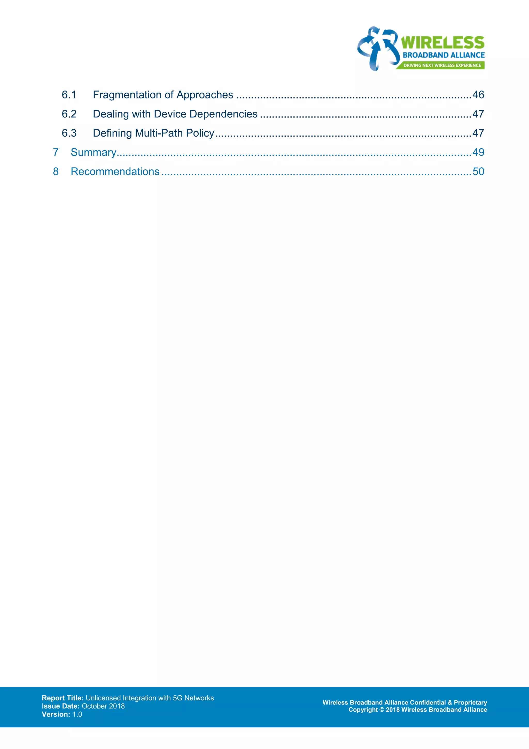 Report Title: Unlicensed Integration with 5G Networks
Issue Date: October 2018
Version: 1.0
Wireless Broadband Alliance Confidential & Proprietary
Copyright © 2018 Wireless Broadband Alliance
6.1 Fragmentation of Approaches ...............................................................................46
6.2 Dealing with Device Dependencies .......................................................................47
6.3 Defining Multi-Path Policy......................................................................................47
7 Summary.......................................................................................................................49
8 Recommendations........................................................................................................50
 