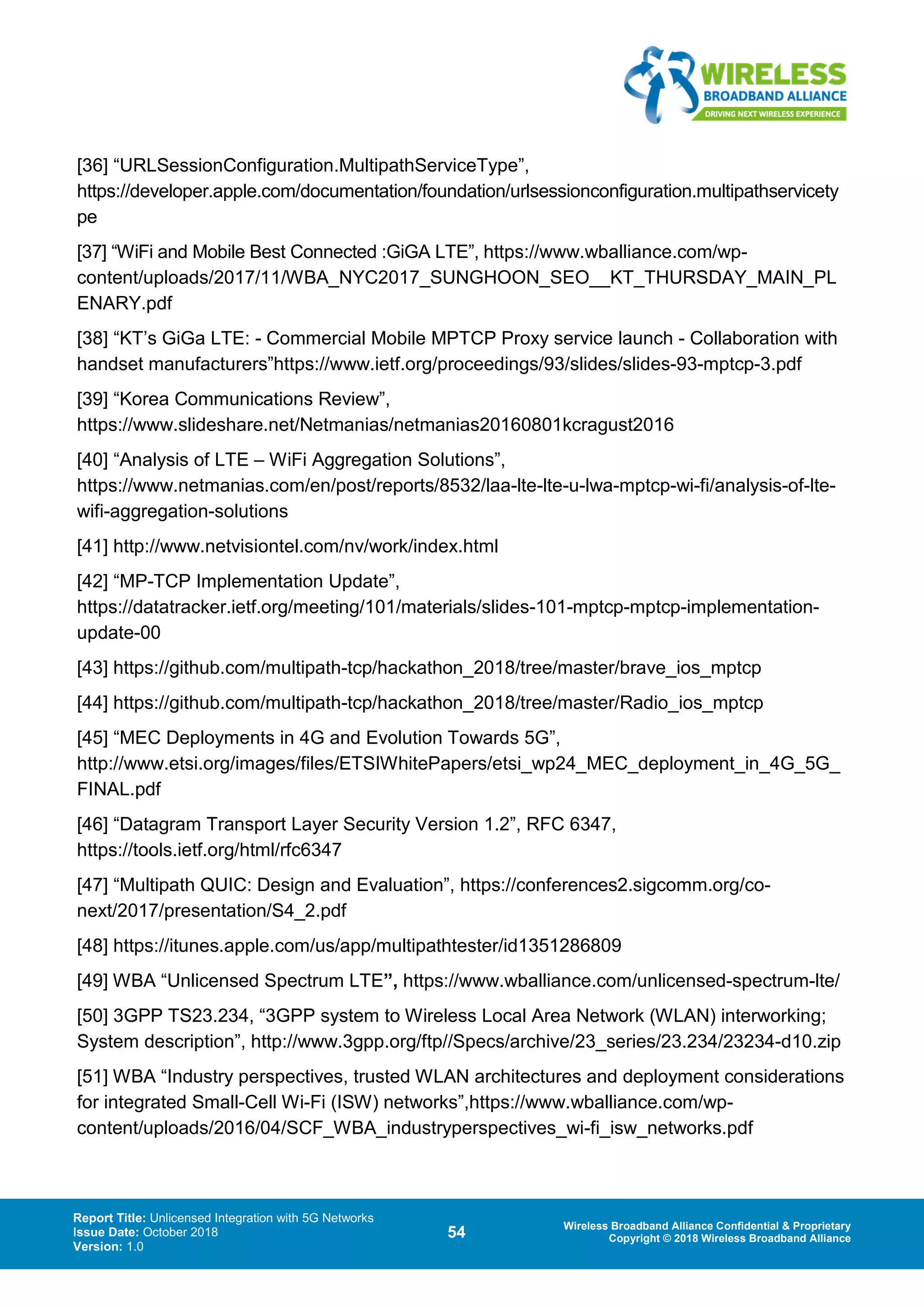 Report Title: Unlicensed Integration with 5G Networks
Issue Date: October 2018
Version: 1.0
54 Wireless Broadband Alliance Confidential & Proprietary
Copyright © 2018 Wireless Broadband Alliance
[36] “URLSessionConfiguration.MultipathServiceType”,
https://developer.apple.com/documentation/foundation/urlsessionconfiguration.multipathservicety
pe
[37] “WiFi and Mobile Best Connected :GiGA LTE”, https://www.wballiance.com/wp-
content/uploads/2017/11/WBA_NYC2017_SUNGHOON_SEO__KT_THURSDAY_MAIN_PL
ENARY.pdf
[38] “KT’s GiGa LTE: - Commercial Mobile MPTCP Proxy service launch - Collaboration with
handset manufacturers”https://www.ietf.org/proceedings/93/slides/slides-93-mptcp-3.pdf
[39] “Korea Communications Review”,
https://www.slideshare.net/Netmanias/netmanias20160801kcragust2016
[40] “Analysis of LTE – WiFi Aggregation Solutions”,
https://www.netmanias.com/en/post/reports/8532/laa-lte-lte-u-lwa-mptcp-wi-fi/analysis-of-lte-
wifi-aggregation-solutions
[41] http://www.netvisiontel.com/nv/work/index.html
[42] “MP-TCP Implementation Update”,
https://datatracker.ietf.org/meeting/101/materials/slides-101-mptcp-mptcp-implementation-
update-00
[43] https://github.com/multipath-tcp/hackathon_2018/tree/master/brave_ios_mptcp
[44] https://github.com/multipath-tcp/hackathon_2018/tree/master/Radio_ios_mptcp
[45] “MEC Deployments in 4G and Evolution Towards 5G”,
http://www.etsi.org/images/files/ETSIWhitePapers/etsi_wp24_MEC_deployment_in_4G_5G_
FINAL.pdf
[46] “Datagram Transport Layer Security Version 1.2”, RFC 6347,
https://tools.ietf.org/html/rfc6347
[47] “Multipath QUIC: Design and Evaluation”, https://conferences2.sigcomm.org/co-
next/2017/presentation/S4_2.pdf
[48] https://itunes.apple.com/us/app/multipathtester/id1351286809
[49] WBA “Unlicensed Spectrum LTE”, https://www.wballiance.com/unlicensed-spectrum-lte/
[50] 3GPP TS23.234, “3GPP system to Wireless Local Area Network (WLAN) interworking;
System description”, http://www.3gpp.org/ftp//Specs/archive/23_series/23.234/23234-d10.zip
[51] WBA “Industry perspectives, trusted WLAN architectures and deployment considerations
for integrated Small-Cell Wi-Fi (ISW) networks”,https://www.wballiance.com/wp-
content/uploads/2016/04/SCF_WBA_industryperspectives_wi-fi_isw_networks.pdf
 