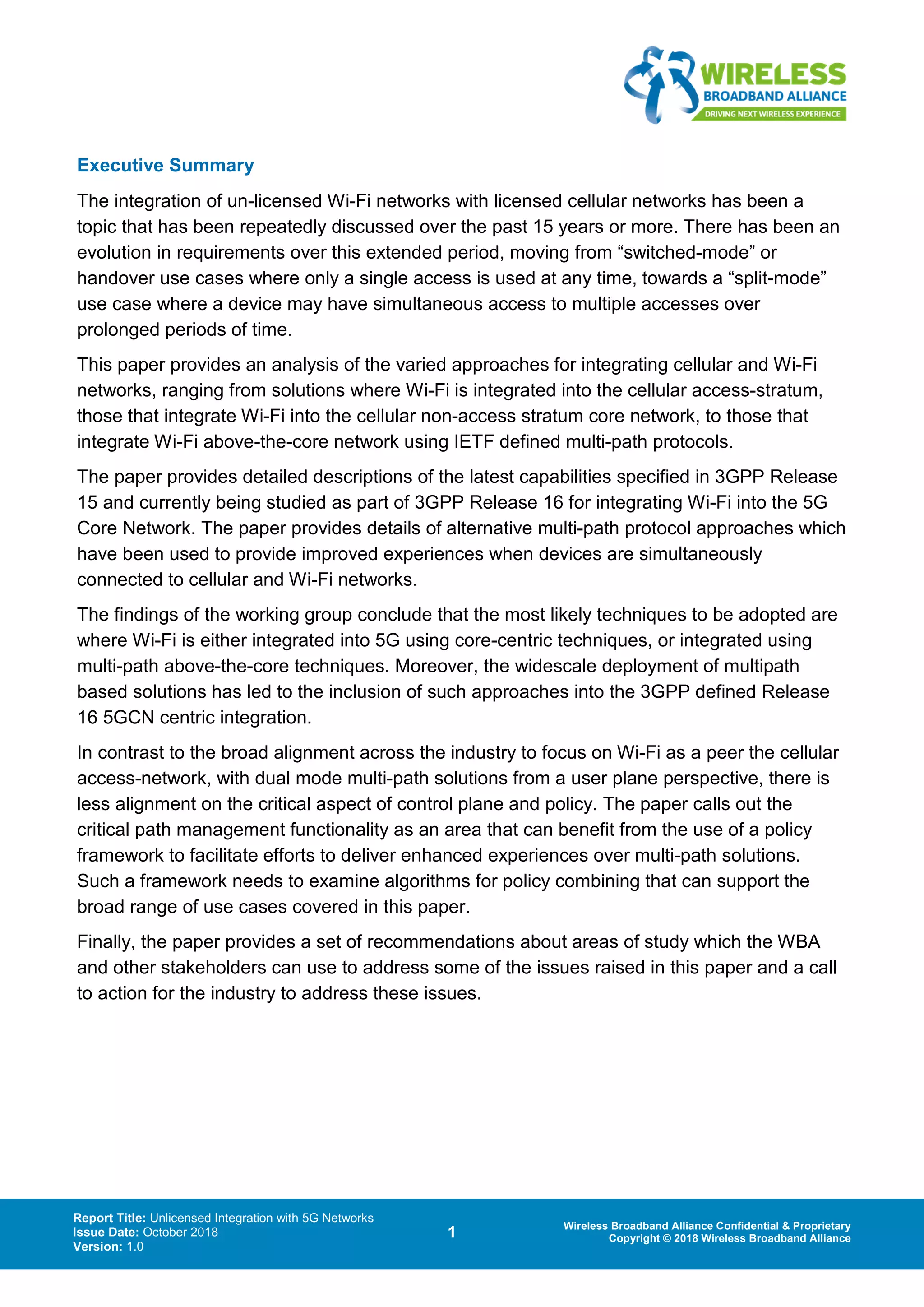 Report Title: Unlicensed Integration with 5G Networks
Issue Date: October 2018
Version: 1.0
1 Wireless Broadband Alliance Confidential & Proprietary
Copyright © 2018 Wireless Broadband Alliance
Executive Summary
The integration of un-licensed Wi-Fi networks with licensed cellular networks has been a
topic that has been repeatedly discussed over the past 15 years or more. There has been an
evolution in requirements over this extended period, moving from “switched-mode” or
handover use cases where only a single access is used at any time, towards a “split-mode”
use case where a device may have simultaneous access to multiple accesses over
prolonged periods of time.
This paper provides an analysis of the varied approaches for integrating cellular and Wi-Fi
networks, ranging from solutions where Wi-Fi is integrated into the cellular access-stratum,
those that integrate Wi-Fi into the cellular non-access stratum core network, to those that
integrate Wi-Fi above-the-core network using IETF defined multi-path protocols.
The paper provides detailed descriptions of the latest capabilities specified in 3GPP Release
15 and currently being studied as part of 3GPP Release 16 for integrating Wi-Fi into the 5G
Core Network. The paper provides details of alternative multi-path protocol approaches which
have been used to provide improved experiences when devices are simultaneously
connected to cellular and Wi-Fi networks.
The findings of the working group conclude that the most likely techniques to be adopted are
where Wi-Fi is either integrated into 5G using core-centric techniques, or integrated using
multi-path above-the-core techniques. Moreover, the widescale deployment of multipath
based solutions has led to the inclusion of such approaches into the 3GPP defined Release
16 5GCN centric integration.
In contrast to the broad alignment across the industry to focus on Wi-Fi as a peer the cellular
access-network, with dual mode multi-path solutions from a user plane perspective, there is
less alignment on the critical aspect of control plane and policy. The paper calls out the
critical path management functionality as an area that can benefit from the use of a policy
framework to facilitate efforts to deliver enhanced experiences over multi-path solutions.
Such a framework needs to examine algorithms for policy combining that can support the
broad range of use cases covered in this paper.
Finally, the paper provides a set of recommendations about areas of study which the WBA
and other stakeholders can use to address some of the issues raised in this paper and a call
to action for the industry to address these issues.
 