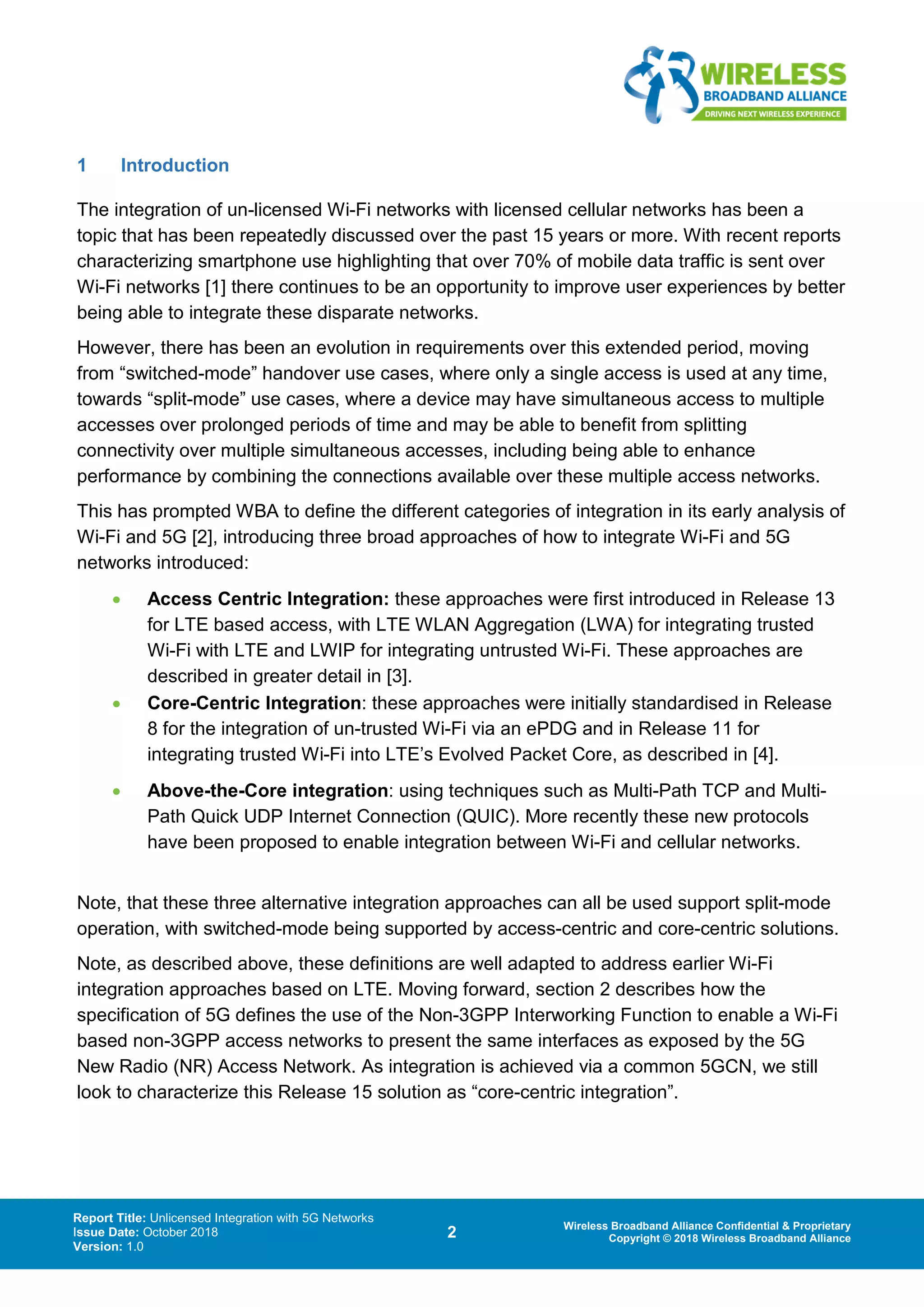 Report Title: Unlicensed Integration with 5G Networks
Issue Date: October 2018
Version: 1.0
2 Wireless Broadband Alliance Confidential & Proprietary
Copyright © 2018 Wireless Broadband Alliance
1 Introduction
The integration of un-licensed Wi-Fi networks with licensed cellular networks has been a
topic that has been repeatedly discussed over the past 15 years or more. With recent reports
characterizing smartphone use highlighting that over 70% of mobile data traffic is sent over
Wi-Fi networks [1] there continues to be an opportunity to improve user experiences by better
being able to integrate these disparate networks.
However, there has been an evolution in requirements over this extended period, moving
from “switched-mode” handover use cases, where only a single access is used at any time,
towards “split-mode” use cases, where a device may have simultaneous access to multiple
accesses over prolonged periods of time and may be able to benefit from splitting
connectivity over multiple simultaneous accesses, including being able to enhance
performance by combining the connections available over these multiple access networks.
This has prompted WBA to define the different categories of integration in its early analysis of
Wi-Fi and 5G [2], introducing three broad approaches of how to integrate Wi-Fi and 5G
networks introduced:
• Access Centric Integration: these approaches were first introduced in Release 13
for LTE based access, with LTE WLAN Aggregation (LWA) for integrating trusted
Wi-Fi with LTE and LWIP for integrating untrusted Wi-Fi. These approaches are
described in greater detail in [3].
• Core-Centric Integration: these approaches were initially standardised in Release
8 for the integration of un-trusted Wi-Fi via an ePDG and in Release 11 for
integrating trusted Wi-Fi into LTE’s Evolved Packet Core, as described in [4].
• Above-the-Core integration: using techniques such as Multi-Path TCP and Multi-
Path Quick UDP Internet Connection (QUIC). More recently these new protocols
have been proposed to enable integration between Wi-Fi and cellular networks.
Note, that these three alternative integration approaches can all be used support split-mode
operation, with switched-mode being supported by access-centric and core-centric solutions.
Note, as described above, these definitions are well adapted to address earlier Wi-Fi
integration approaches based on LTE. Moving forward, section 2 describes how the
specification of 5G defines the use of the Non-3GPP Interworking Function to enable a Wi-Fi
based non-3GPP access networks to present the same interfaces as exposed by the 5G
New Radio (NR) Access Network. As integration is achieved via a common 5GCN, we still
look to characterize this Release 15 solution as “core-centric integration”.
 