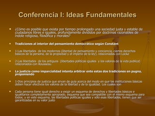 Conferencia I: Ideas Fundamentales ¿Cómo es posible que exista por tiempo prolongado una sociedad justa y estable de ciudadanos libres e iguales, profundamente divididos por doctrinas razonables de índole religiosa, filosófica y morales? Tradiciones al interior del pensamiento democrático según Constant 1-Las libertades  de los modernos (libertad de pensamiento y conciencia, ciertos derechos básicos de la persona, de la propiedad y el imperio de la ley), relacionadas con Locke  2-Las libertades  de los antiguos  (libertades políticas iguales  y los valores de la vida publica) relacionados con Rousseau. La justicia como imparcialidad intenta arbitrar ente estas dos tradiciones en pugna, proponiendo  1-Dos principios de justicia que sirvan de guía acerca del modo en que las instituciones básicas deben hacer efectivos los valores de la libertad y de la igualdad. Los cuales son Cada persona tiene igual derecho a exigir un esquema de derechos y libertades básicos e igualitarios completamente apropiado, esquema que sea compatible con el mismo esquema para todos; y en este esquema, las libertades políticas iguales y sólo esas libertades, tienen que ser garantizadas en su valor justo   