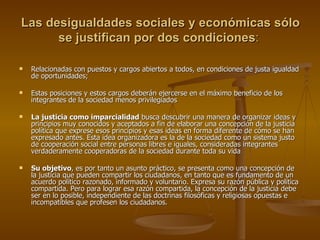 Las desigualdades sociales y económicas sólo se justifican por dos condiciones :  Relacionadas con puestos y cargos abiertos a todos, en condiciones de justa igualdad de oportunidades;  Estas posiciones y estos cargos deberán ejercerse en el máximo beneficio de los integrantes de la sociedad menos privilegiados La justicia como imparcialidad  busca descubrir una manera de organizar ideas y principios muy conocidos y aceptados a fin de elaborar una concepción de la justicia política que exprese esos principios y esas ideas en forma diferente de cómo se han expresado antes. Esta idea organizadora es la de la sociedad como un sistema justo de cooperación social entre personas libres e iguales, consideradas integrantes verdaderamente cooperadoras de la sociedad durante toda su vida Su objetivo , es por tanto un asunto práctico, se presenta como una concepción de la justicia que pueden compartir los ciudadanos, en tanto que es fundamento de un acuerdo político razonado, informado y voluntario. Expresa su razón pública y política compartida. Pero para lograr esa razón compartida, la concepción de la justicia debe ser en lo posible, independiente de las doctrinas filosóficas y religiosas opuestas e incompatibles que profesen los ciudadanos. 
