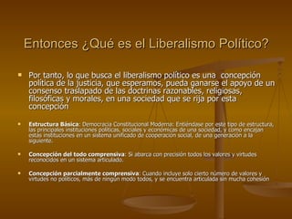 Entonces ¿Qué es el Liberalismo Político? Por tanto, lo que busca el liberalismo político es una  concepción política de la justicia, que esperamos, pueda ganarse el apoyo de un consenso traslapado de las doctrinas razonables, religiosas, filosóficas y morales, en una sociedad que se rija por esta concepción Estructura Básica : Democracia Constitucional Moderna: Entiéndase por este tipo de estructura, las principales instituciones políticas, sociales y económicas de una sociedad, y como encajan estas instituciones en un sistema unificado de cooperación social, de una generación a la siguiente. Concepción del todo comprensiva : Si abarca con precisión todos los valores y virtudes reconocidos en un sistema articulado. Concepción parcialmente comprensiva : Cuando incluye solo cierto número de valores y virtudes no políticos, más de ningún modo todos, y se encuentra articulada sin mucha cohesión 