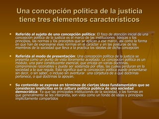 Una concepción política de la justicia tiene tres elementos característicos Referido al sujeto de una concepción política : El foco de atención inicial de una concepción política de la justicia es el marco de las instituciones  básicas y los principios, las normas y los preceptos que se aplican a ese marco, así como la forma en que han de expresarse esas normas en el carácter y en las posturas de los miembros de la sociedad que lleva a la practica los ideales de dicha concepción Referida al modo de presentación : Una concepción política de la justicia se presenta como un punto de vista libremente aceptado. La concepción política es un módulo, una pare constituyente esencial, que encaja en varias doctrinas, comprensivas razonables y puede ser sostenida por ellas, las cuales perduran en la sociedad a la que regula. Esto significa que la concepción política puede presentarse sin decir, o sin saber, o incluso sin aventurar  una conjetura de a qué doctrinas pertenece, o qué doctrinas la apoyan.  Su contenido se expresa en términos de ciertas ideas fundamentales que se consideran implícitas en la cultura política pública de una sociedad democrática : Ya que las principales instituciones de la sociedad, y las formas en que generalmente se les interpreta, son vista como un fondo de ideas y principios implícitamente compartidos 