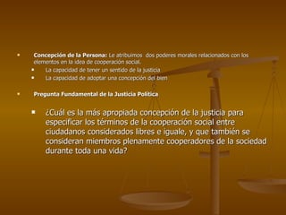 Concepción de la Persona:  Le atribuimos  dos poderes morales relacionados con los elementos en la idea de cooperación social. La capacidad de tener un sentido de la justicia La capacidad de adoptar una concepción del bien Pregunta Fundamental de la Justicia Política ¿Cuál es la más apropiada concepción de la justicia para especificar los términos de la cooperación social entre ciudadanos considerados libres e iguale, y que también se consideran miembros plenamente cooperadores de la sociedad durante toda una vida? 