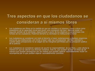 Tres aspectos en que los ciudadanos se consideran a sí mismos libres   Los ciudadanos son libres en la medida en que se conciben a sí mismos y unos a otros como poseedores de la capacidad moral para tener una concepción del bien. Además existe un segundo sentido de la identidad, especificando a partir de los objetivos y compromisos más hondos de los ciudadanos. Podemos llamarlo su identidad no institucional o moral Los ciudadanos se consideran con todo el derecho a hacer reclamaciones y plantear exigencias acerca de sus instituciones, con miras a hacer valer sus concepciones  del bien (siempre y cuando estas concepciones no se salgan de los márgenes permitidos por la concepción pública de la justicia) Los ciudadanos se consideran capaces de asumir la responsabilidad  de sus fines, y esto afecta la manera en que se valoran sus diversos reclamos. Esto es, que pueden ajustar sus fines de tal manera que puedan perseguirse por los medios que puedan esperar razonablemente recibir en recompensa por lo que pueden esperar razonablemente contribuir. 