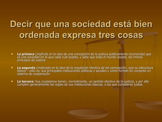 Decir que una sociedad está bien ordenada expresa tres cosas La primera  (implícita en la idea de una concepción de la justicia públicamente reconocida) que es una sociedad en la que cada cual acepta, y sabe que todo el mundo acepta, los mimos principios de justicia La segunda  (implicada en la idea de la regulación efectiva de tal concepción), que su estructura básica – esto es, sus principales instituciones políticas y sociales y cómo forman en conjunto un sistema de cooperación La tercera:  Sus ciudadanos tienen, normalmente, un sentido efectivo de la justicia, y por ello cumplen generalmente las reglas de sus instituciones básicas, a las que consideran justas. 
