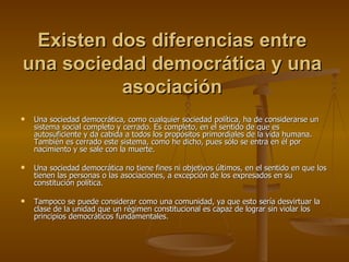 Existen dos diferencias entre una sociedad democrática y una asociación Una sociedad democrática, como cualquier sociedad política, ha de considerarse un sistema social completo y cerrado. Es completo, en el sentido de que es autosuficiente y da cabida a todos los propósitos primordiales de la vida humana. También es cerrado este sistema, como he dicho, pues sólo se entra en él por nacimiento y se sale con la muerte. Una sociedad democrática no tiene fines ni objetivos últimos, en el sentido en que los tienen las personas o las asociaciones, a excepción de los expresados en su constitución política. Tampoco se puede considerar como una comunidad, ya que esto sería desvirtuar la clase de la unidad que un régimen constitucional es capaz de lograr sin violar los principios democráticos fundamentales. 