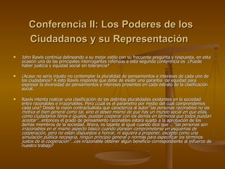 Conferencia II: Los Poderes de los Ciudadanos y su Representación   John Rawls continúa delineando a su mejor estilo con su frecuente pregunta y respuesta, en esta ocasión una de las principales interrogantes referidas a esta segunda conferencia es  ¿Puede haber justicia y equidad social sin tolerancia?  ¿Acaso no sería injusto no contemplar la pluralidad de pensamientos e intereses de cada uno de los ciudadanos? A esto Rawls responde que debe de existir una garantía  de equidad para expresar la diversidad de pensamientos e intereses presentes en cada estrato de la clasificación social.  Rawls intenta realizar una clasificación de las distintas pluralidades existentes en la sociedad entre razonables e irrazonables. Pero ¿cuál es el parámetro por medio del cual comprendemos cada una? Desde la visión contractualista que caracteriza al autor” las personas razonables no las motiva el bien general como tal, sino el deseo mismo de que hay un mundo social en que ellas, como ciudadanos libres e iguales, puedan cooperar con los demás en términos que todos puedan aceptar”… entonces el grado de pensamiento razonables estará sujeto a la aprobación de los demás miembros de la sociedad. Ahora, es tajante al igual cuando dice que  …”las personas son irrazonables en el mismo aspecto básico cuando planean comprometerse en esquemas de cooperación, pero no están dispuestos a honrar, ni siquiera a proponer, excepto como una simulación pública necesaria, ningún principio general o normas para especificar los términos justos de la cooperación”… ¿es irrazonable obtener algún beneficio correspondiente al esfuerzo de nuestro trabajo? 