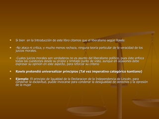 Si bien  en la Introducción de este libro citamos que el liberalismo según Rawls: -No ataca ni crítica, y mucho menos rechaza, ninguna teoría particular de la veracidad de los juicios morales. -Cuales juicios morales son verdaderos no es asunto del liberalismo político, pues éste enfoca todas las cuestiones desde su propio y limitado punto de vista, aunque en ocasiones debe expresar su opinión en este aspecto, para reforzar su criterio Rawls pretendió universalizar principios (Tal vez imperativo categórico kantiano) Ejemplo : El principio de Igualdad de la Declaracion de la Independencia de Lincoln, para condenar la esclavitud, puede invocarse para condenar la desigualdad de derechos y la opresión de la mujer 