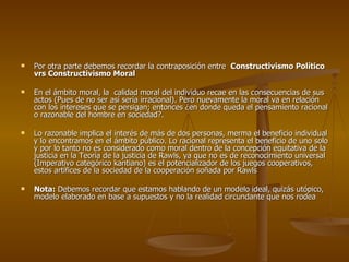 Por otra parte debemos recordar la contraposición entre  Constructivismo Político vrs Constructivismo Moral En el ámbito moral, la  calidad moral del individuo recae en las consecuencias de sus actos (Pues de no ser así sería irracional). Pero nuevamente la moral va en relación con los intereses que se persigan; entonces ¿en donde queda el pensamiento racional o razonable del hombre en sociedad?.  Lo razonable implica el interés de más de dos personas, merma el beneficio individual y lo encontramos en el ámbito público. Lo racional representa el beneficio de uno solo y por lo tanto no es considerado como moral dentro de la concepción equitativa de la justicia en la Teoría de la justicia de Rawls, ya que no es de reconocimiento universal (Imperativo categórico kantiano) es el potencializador de los juegos cooperativos, estos artífices de la sociedad de la cooperación soñada por Rawls  Nota:  Debemos recordar que estamos hablando de un modelo ideal, quizás utópico, modelo elaborado en base a supuestos y no la realidad circundante que nos rodea 