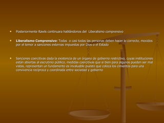 Posteriormente Rawls continuara hablándonos del  Liberalismo comprensivo Liberalismo Comprensivo:  Todas  o casi todas las personas deben hacer lo correcto, movidos por el temor a sanciones externas impuestas por Dios o el Estado Sanciones coercitivas dada la existencia de un órgano de gobierno restrictivo, cuyas instituciones están abiertas al escrutinio público, medidas coercitivas que si bien para algunos pueden ser mal vistas, representan un fundamento es invaluable puesto que coloca los cimientos para una convivencia recíproca y coordinada entre sociedad y gobierno 