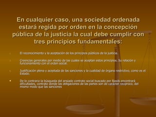 En cualquier caso, una sociedad ordenada estará regida por orden en la concepción pública de la justicia la cual debe cumplir con tres principios fundamentales: El reconocimiento y la aceptación de los principios públicos de la justicia. Creencias generales por medio de las cuales se aceptan estos principios. Su relación y funcionamiento con el orden social. Justificación plena y aceptada de las sanciones y la cualidad de órgano restrictivo, como es el Estado. De lo contrario la búsqueda del ansiado contrato social buscado por Rawls encontrará dificultades, contrato donde las obligaciones de las partes son de carácter reciproco, del mismo modo que las sanciones 