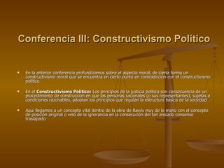 Conferencia III: Constructivismo Político En la anterior conferencia profundizamos sobre el aspecto moral, de cierta forma un constructivismo moral que se encuentra en cierto punto en contradicción con el constructivismo político. En el  Constructivismo Político:  Los principios de la justicia política son consecuencia de un procedimiento de construcción en que las personas racionales (o sus representantes), sujetas a condiciones razonables, adoptan los principios que regulan la estructura básica de la sociedad Aquí llegamos a un concepto vital dentro de la obra de Rawls muy de la mano con el concepto de posición original o velo de la ignorancia en la consecución del tan ansiado consenso traslapado 