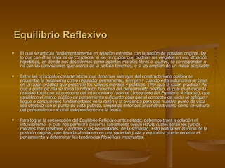 Equilibrio Reflexivo   El cual se articula fundamentalmente en relación estrecha con la noción de posición original. De lo que con él se trata es de corroborar si los principios que podrían ser elegidos en esa situación hipotética, en donde nos describimos como agentes morales libres e iguales, se corresponden o no con las convicciones que acerca de la justicia tenemos, o si las amplían de un modo aceptable Entre las principales características que debemos subrayar del constructivismo político se encuentra la autonomía como regulador permanente, siempre y cuando esta autonomía se base en la razón práctica que prescribe los valores morales y políticos. ¿Por que la razón práctica? Por que a partir de ella se inicia la reflexión filosófica del pensamiento positivo, el cual es el inicio la realidad total que se compone del intuicionismo racional (Integrante del Equilibrio Reflexivo), que establece el marco público de pensamiento suficiente para que el concepto de juicio se aplique y llegue e conclusiones fundamentales en la razón y la evidencia para que nuestro punto de vista sea objetivo con el punto de vista público. Llegamos entonces al constructivismo como coyuntura del pensamiento racional independiente de la teoría. Para lograr la consecución del Equilibrio Reflexivo antes citado, debemos traer a colación el intuicionismo, el cual nos permitirá discernir sabiamente según Rawls cuales serán los juicios morales mas positivos y acordes a las necesidades  de la sociedad. Esto podría ser el inicio de la posición original, que llevada al máximo en una sociedad justa y equitativa puede ordenar el pensamiento y determinar las tendencias filosóficas imperantes. 
