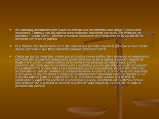 Sin embargo lamentablemente Rawls no entrega una herramienta para aplicar o jerarquizar intuiciones. Tampoco nos da criterios para reconocer intuiciones correctas. Sin embargo, no podemos – según Rawls – eliminar a nuestras intuiciones en el programa de búsqueda de los principios correctos de justicia El problema del intuicionismo es no dar criterios que permitan equilibrar principio es decir darles alguna prioridad lo que hace imposible cualquier teorización moral Desde sus partes integrales, vemos que el constructivismo político lleva inherente el pensamiento individual por encima del pensamiento social. Entonces no tiene cabida la posición original de Rawls y si el constructivismo político es la norma en la sociedad contemporánea, ¿cómo encontrar una teoría que se considere justa y equitativa que sea aplicable en nuestros tiempos? El constructivismo atiende más a las causalidades que las casualidades, dada la naturaleza del ser humano de cambiar constante y permanentemente su entorno. Los hechos se vinculan entre sí derivados de circunstancias creadas por ciudadanos tanto racionales como razonables en un supuesto sistema justo de cooperación. En sí, el constructivismo político nos da toda la justificación y explicación acerca de sus principios y juicios, entendidos estos últimos como la interpretación de la realidad de acuerdo al punto de vista individual, es decir, de acuerdo al pensamiento racional. 