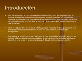 Introducción John Rawls nos habla de una  sociedad democrática moderna,  llena de una pluralidades, de doctrinas incompatibles e irreconciliables –religiosas, filosóficas y morales- su “sociedad bien ordenada”, coexiste dentro de los límites de las instituciones democráticas. De hecho, las propias instituciones favorecen esta diversidad de doctrinas como consecuencias normal de la libertad al paso del tiempo.  Rawls se pregunta cómo una sociedad estable y justa de ciudadanos libres e iguales puede vivir en armonía cuando está profundamente dividida por estas doctrinas, razonables pero incompatibles.  Su respuesta se fundamenta en una redefinición de “una sociedad bien ordenada”. Ya no es una sociedad unida en sus creencias morales básicas sino en su concepción política de la justicia, y esta justicia es el centro de un consenso traslapado de doctrinas razonables y generales 