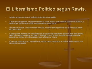 El Liberalismo Político según Rawls.   -Implica aceptar como una realidad el pluralismo razonable. -Tiene que caracterizar  la distinción entre la razón pública y las muchas razones no públicas, y explicar por qué la razón pública adopta determinada forma -No ataca ni crítica, y mucho menos rechaza, ninguna teoría particular de la veracidad de los juicios morales. -Cuales juicios morales son verdaderos no es asunto del liberalismo político, pues éste enfoca todas las cuestiones desde su propio y limitado punto de vista, aunque en ocasiones debe expresar su opinión en este aspecto, para reforzar su criterio -En vez de referirse a su concepción de justicia como verdadera, se refiere a ella como a una concepción razonable 