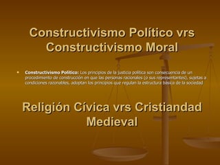 Constructivismo Político vrs Constructivismo Moral Constructivismo Político:  Los principios de la justicia política son consecuencia de un procedimiento de construcción en que las personas racionales (o sus representantes), sujetas a condiciones razonables, adoptan los principios que regulan la estructura básica de la sociedad Religión Cívica vrs Cristiandad Medieval 
