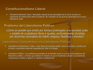 Constitucionalismo Liberal Pluralismo-Elemento Clave / Resultado natural de las actividades de la razón humana en regimenes de instituciones libres duraderas. No resultado de las guerras generadas por la poca libertad de culto. Problema del Liberalismo Político   ¿Cómo es posible que exista por tiempo prolongado una sociedad justa y estable de ciudadanos libres e iguales, profundamente divididos por doctrinas razonables de índole religiosa, filosófica y morales? Liberalismo Comprensivo vrs Liberalismo Político  Liberalismo Comprensivo: Todas  o casi todas las personas deben hacer lo correcto, movidos por el temor a sanciones externas impuestas por Dios o el Estado Liberalismo Político: Los problemas generales de la filosofía moral no son de la incumbencia del liberalismo político, a menos que afecten la manera en que el trasfondo cultural y sus doctrinas comprensiva, tienden a apoyar un régimen constitucional   