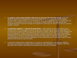 La justicia como imparcialidad reformula la doctrina del contrato social , donde los términos justos de la cooperación social se conciben como un acuerdo al que han llegado quienes están comprometidos con la sociedad; es decir, los ciudadanos libres e iguales que han nacido en la sociedad en la que viven. Los cuales no deben permitir que algunas de esas personas obtengan mayores ventajas de negociación, como que se recurra a la fuerza, coerción, engaño y fraude. La posición original = “velo de la ignorancia”:  Debe abstraer de las contingencias del mundo social sin ser afectada por estas, es que las condiciones de un acuerdo justo sobre los principios de la justicia política entre personas libres e iguales, deben eliminarse las ventajas que para la negociación surgen inevitablemente dentro del marco de las instituciones de cualquier sociedad, debido a sus tendencias acumulativas, sociales, históricas y naturales. Estas ventajas contingentes e influencias accidentales que derivan del pasado no debieran afectar ningún acuerdo basado en los principios reguladores de las instituciones de la estructura básica misma, partiendo del presente hacia el futuro. La posición original debe considerarse un recurso de representación, y de ahí que cualquier acuerdo al que lleguen las partes deba interpretarse como hipotético y no histórico. Así como que parte de principios razonables que preceden los principios racionales. 