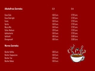 Alkoholfreie Getränke: 0,2l 0,4l Coca Cola 1,50 Euro 2,70 Euro Coca Cola light 1,50 Euro  2,70 Euro Fanta 1,50 Euro  2,70 Euro Sprite 1,50 Euro  2,70 Euro Mezzo Mix 1,50 Euro  2,70 Euro Selter Medium 1,20 Euro 2,20 Euro Apfelschorle 1,50 Euro 2,70 Euro Apfelsaft 1,60 Euro 3,00 Euro Orangensaft 1,60 Euro 3,00 Euro Warme Getränke: Becher Kaffee 1,00 Euro Becher Cappuccino 1,50 Euro Becher Tee 1,20 Euro Becher Kakao 1,50 Euro 