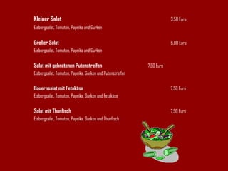 Kleiner Salat 3,50 Euro Eisbergsalat, Tomaten, Paprika und Gurken Großer Salat 6,00 Euro Eisbergsalat, Tomaten, Paprika und Gurken Salat mit gebratenen Putenstreifen 7,50 Euro Eisbergsalat, Tomaten, Paprika, Gurken und Putenstreifen Bauernsalat mit Fetakäse 7,50 Euro Eisbergsalat, Tomaten, Paprika, Gurken und Fetakäse Salat mit Thunfisch 7,50 Euro Eisbergsalat, Tomaten, Paprika, Gurken und Thunfisch 