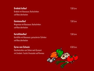 Brokkoli Auflauf 7,50 Euro Brokkoli mit Käsesauce, Kochschinken und Käse überbacken Gemüseauflauf 7,50 Euro Mixgemüse mit Käsesauce, Kochschinken und Käse überbacken Kartoffelauflauf 7,50 Euro Kartoffeln mit Käsesauce, geräucherter Schinken und Käse überbacken Gyros vom Schwein 8.50 Euro Geschnetzeltes vom Schein nach Gyrosart mit Zwiebeln, Tzatziki, Krautsalat und Pommes 