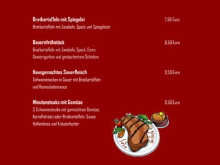 Bratkartoffeln mit Spiegelei 7,50 Euro Bratkartoffeln mit Zwiebeln, Speck und Spiegeleier Bauernfrühstück 8,50 Euro Bratkartoffeln mit Zwiebeln, Speck, Eiern, Gewürzgurken und geräuchertem Schinken Hausgemachtes Sauerfleisch 9,50 Euro Schweinenacken in Sauer mit Bratkartoffeln und Remouladensauce Minutensteaks mit Gemüse 9,50 Euro 3 Schweinesteaks mit gemischtem Gemüse, Kartoffelrösti oder Bratkartoffeln, Sauce  Hollandaise und Kräuterbutter 