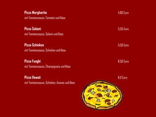 Pizza Margharita 4,80 Euro mit Tomatensauce, Tomaten und Käse Pizza Salami 5,50 Euro mit Tomatensauce, Salami und Käse Pizza Schinken 5,50 Euro mit Tomatensauce, Schinken und Käse Pizza Funghi 6,50 Euro mit Tomatensauce, Champignons und Käse Pizza Hawaii 6,0 Euro mit Tomatensauce, Schinken, Ananas und Käse 