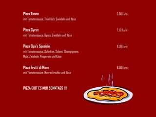 Pizza Tonno 6,50 Euro mit Tomatensauce, Thunfisch, Zwiebeln und Käse Pizza Gyros 7,50 Euro mit Tomatensauce, Gyros, Zwiebeln und Käse Pizza Opa's Speziale 8,50 Euro mit Tomatensauce, Schinken, Salami, Champignons, Mais, Zwiebeln, Pepperoni und Käse Pizza Frutti di Mare 8,50 Euro mit Tomatensauce, Meeresfrüchte und Käse PIZZA GIBT ES NUR SONNTAGS !!!! 