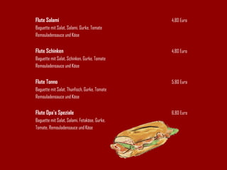Flute Salami 4,80 Euro Baguette mit Salat, Salami, Gurke, Tomate Remouladensauce und Käse Flute Schinken 4,80 Euro Baguette mit Salat, Schinken, Gurke, Tomate Remouladensauce und Käse Flute Tonno 5,80 Euro Baguette mit Salat, Thunfisch, Gurke, Tomate Remouladensauce und Käse Flute Opa's Speziale 6,80 Euro Baguette mit Salat, Salami, Fetakäse, Gurke,  Tomate, Remouladensauce und Käse 