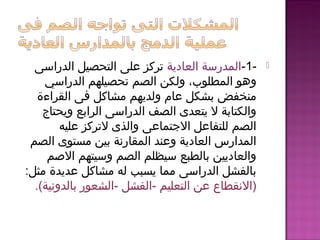 -1-‫العادية‬ ‫المدرسة‬‫الدراسى‬ ‫التحصيل‬ ‫على‬ ‫تركز‬
‫المطلوب‬ ‫وهو‬،‫الدراسي‬ ‫تحصيلهم‬ ‫الصم‬ ‫ولكن‬
‫القراءة‬ ‫فى‬ ‫مشاكل‬ ‫ولديهم‬ ‫عام‬ ‫بشكل‬ ‫منخفض‬
‫ويحتاج‬ ‫الرابع‬ ‫الدراسى‬ ‫الصف‬ ‫يتعدى‬ ‫ل‬ ‫والكتابة‬
‫عليه‬ ‫لتركز‬ ‫والذى‬ ‫التجتماعى‬ ‫للتفاعل‬ ‫الصم‬
‫الصم‬ ‫مستوى‬ ‫بين‬ ‫المقارنة‬ ‫وعند‬ ‫العادية‬ ‫المدارس‬
‫المصم‬ ‫وسيتهم‬ ‫الصم‬ ‫سيظلم‬ ‫بالطبع‬ ‫والعاديين‬
‫عديدة‬ ‫مشاكل‬ ‫له‬ ‫يسبب‬ ‫مما‬ ‫الدراسى‬ ‫بالفشل‬‫مثل‬:
)‫التعليم‬ ‫عن‬ ‫النقطاع‬-‫الفشل‬-‫بالدونية‬ ‫الشعور‬.(
 