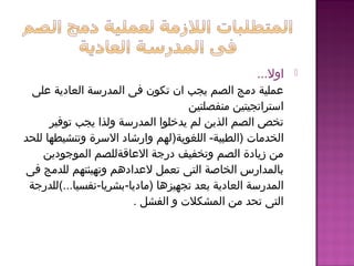 ‫اول‬...
‫اعلى‬ ‫العادية‬ ‫المدرسة‬ ‫فى‬ ‫تكون‬ ‫ان‬ ‫يجب‬ ‫الصم‬ ‫دمج‬ ‫اعملية‬
‫منفصلتين‬ ‫استراتجيتين‬
‫توفير‬ ‫يجب‬ ‫ولذا‬ ‫المدرسة‬ ‫يدخلوا‬ ‫لم‬ ‫الذين‬ ‫الصم‬ ‫تخص‬
‫)الطبية‬ ‫الخدمات‬-‫اللغوية‬)‫للحد‬ ‫وتنشيطها‬ ‫السرة‬ ‫وارشاد‬ ‫لهم‬
‫الموجودين‬ ‫الاعاقةللصم‬ ‫درجة‬ ‫وتخفيف‬ ‫الصم‬ ‫زيادة‬ ‫من‬
‫فى‬ ‫للدمج‬ ‫وتهيئتهم‬ ‫لاعدادهم‬ ‫تعمل‬ ‫التى‬ ‫الخاصة‬ ‫بالمدارس‬
‫)ماديا‬ ‫تجهيزها‬ ‫بعد‬ ‫العادية‬ ‫المدرسة‬-‫بشريا‬-‫نفسيا...(للدرجة‬
‫الفشل‬ ‫و‬ ‫المشكلت‬ ‫من‬ ‫تحد‬ ‫التى‬.
 