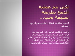 1-‫اقرانهم‬ ‫نحو‬ ‫العاديين‬ ‫الطفال‬ ‫اتجاهات‬ ‫تغيير‬
‫المعوقين‬
2-‫نحو‬ ‫المدرسة‬ ‫فى‬ ‫العاملين‬ ‫اتجاهات‬ ‫تغيير‬
‫اهداف‬ ‫لتحقيق‬ ‫بل‬ ‫لذاتها‬ ‫الدمج‬ ‫عملية‬ ‫غرض‬
‫القادر‬ ‫المتخصص‬ ‫المتعلم‬ ‫...مثال...وجود‬ ‫واسعة‬
‫اختلف‬ ‫رغم‬ ‫الطلب‬ ‫جميع‬ ‫مع‬ ‫التعامل‬ ‫على‬
‫الدمج‬ ‫اثناء‬ ‫المعاقين‬ ‫احتياجاتهم...مثال...تربية‬.
 