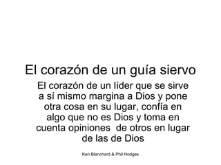 Ken Blanchard & Phil Hodges
El corazón de un guía siervo
El corazón de un líder que se sirve
a sí mismo margina a Dios y pone
otra cosa en su lugar, confía en
algo que no es Dios y toma en
cuenta opiniones de otros en lugar
de las de Dios
 