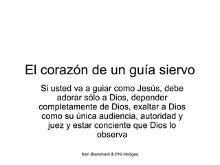 Ken Blanchard & Phil Hodges
El corazón de un guía siervo
Si usted va a guiar como Jesús, debe
adorar sólo a Dios, depender
completamente de Dios, exaltar a Dios
como su única audiencia, autoridad y
juez y estar conciente que Dios lo
observa
 