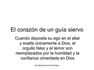 Ken Blanchard & Phil Hodges
El corazón de un guía siervo
Cuando deposita su ego en el altar
y exalta únicamente a Dios, el
orgullo falso y el temor son
reemplazados por la humildad y la
confianza cimentada en Dios
 