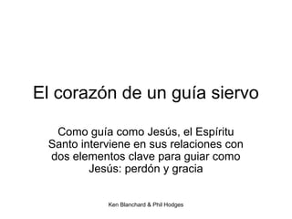 Ken Blanchard & Phil Hodges
El corazón de un guía siervo
Como guía como Jesús, el Espíritu
Santo interviene en sus relaciones con
dos elementos clave para guiar como
Jesús: perdón y gracia
 