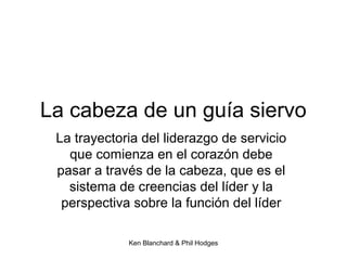 Ken Blanchard & Phil Hodges
La cabeza de un guía siervo
La trayectoria del liderazgo de servicio
que comienza en el corazón debe
pasar a través de la cabeza, que es el
sistema de creencias del líder y la
perspectiva sobre la función del líder
 
