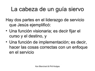 Ken Blanchard & Phil Hodges
La cabeza de un guía siervo
Hay dos partes en el liderazgo de servicio
que Jesús ejemplificó:
• Una función visionaria; es decir fijar el
curso y el destino, y
• Una función de implementación; es decir,
hacer las cosas correctas con un enfoque
en el servicio
 