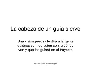 Ken Blanchard & Phil Hodges
La cabeza de un guía siervo
Una visión precisa le dirá a la gente
quiénes son, de quién son, a dónde
van y qué les guiará en el trayecto
 