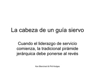 Ken Blanchard & Phil Hodges
La cabeza de un guía siervo
Cuando el liderazgo de servicio
comienza, la tradicional pirámide
jerárquica debe ponerse al revés
 