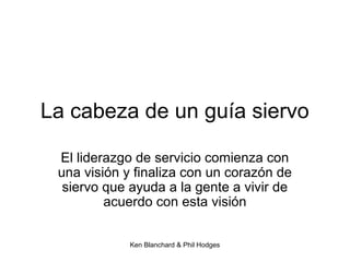 Ken Blanchard & Phil Hodges
La cabeza de un guía siervo
El liderazgo de servicio comienza con
una visión y finaliza con un corazón de
siervo que ayuda a la gente a vivir de
acuerdo con esta visión
 