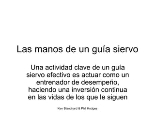 Ken Blanchard & Phil Hodges
Las manos de un guía siervo
Una actividad clave de un guía
siervo efectivo es actuar como un
entrenador de desempeño,
haciendo una inversión continua
en las vidas de los que le siguen
 