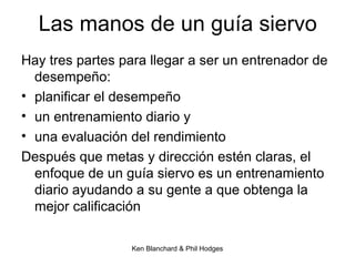 Ken Blanchard & Phil Hodges
Las manos de un guía siervo
Hay tres partes para llegar a ser un entrenador de
desempeño:
• planificar el desempeño
• un entrenamiento diario y
• una evaluación del rendimiento
Después que metas y dirección estén claras, el
enfoque de un guía siervo es un entrenamiento
diario ayudando a su gente a que obtenga la
mejor calificación
 