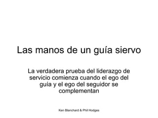 Ken Blanchard & Phil Hodges
Las manos de un guía siervo
La verdadera prueba del liderazgo de
servicio comienza cuando el ego del
guía y el ego del seguidor se
complementan
 