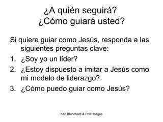 Ken Blanchard & Phil Hodges
¿A quién seguirá?
¿Cómo guiará usted?
Si quiere guiar como Jesús, responda a las
siguientes preguntas clave:
1. ¿Soy yo un líder?
2. ¿Estoy dispuesto a imitar a Jesús como
mi modelo de liderazgo?
3. ¿Cómo puedo guiar como Jesús?
 
